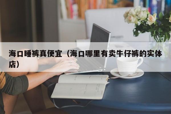 海口睡裤真便宜（海口哪里有卖牛仔裤的实体店）