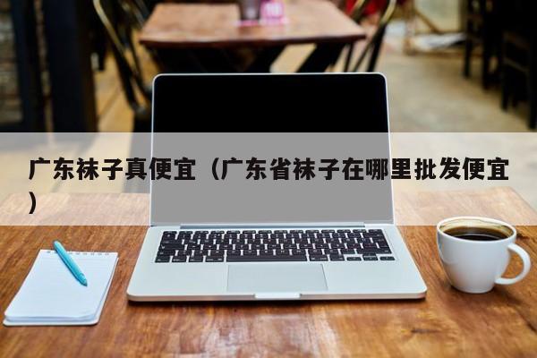 广东袜子真便宜（广东省袜子在哪里批发便宜）