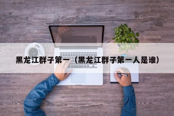 黑龙江群子第一（黑龙江群子第一人是谁）
