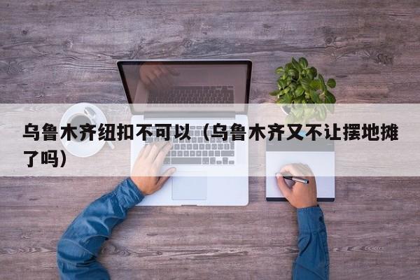 乌鲁木齐纽扣不可以（乌鲁木齐又不让摆地摊了吗）