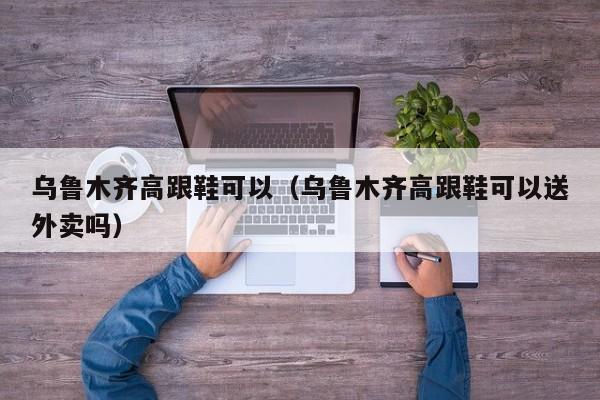 乌鲁木齐高跟鞋可以（乌鲁木齐高跟鞋可以送外卖吗）