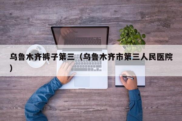 乌鲁木齐裤子第三（乌鲁木齐市第三人民医院）