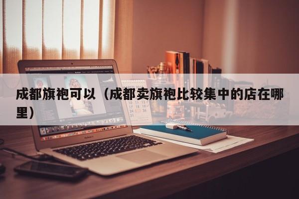 成都旗袍可以（成都卖旗袍比较集中的店在哪里）