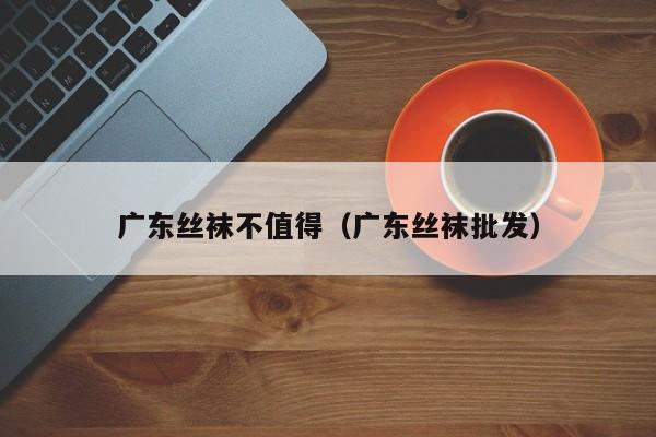 广东丝袜不值得（广东丝袜批发）