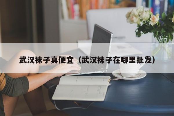 武汉袜子真便宜（武汉袜子在哪里批发）