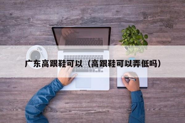 广东高跟鞋可以（高跟鞋可以弄低吗）