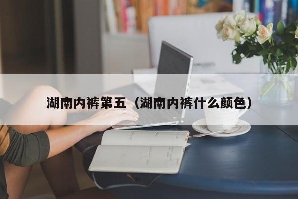 湖南内裤第五（湖南内裤什么颜色）