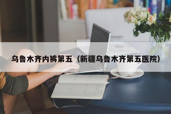 乌鲁木齐内裤第五（新疆乌鲁木齐第五医院）