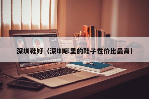 深圳鞋好（深圳哪里的鞋子性价比最高）