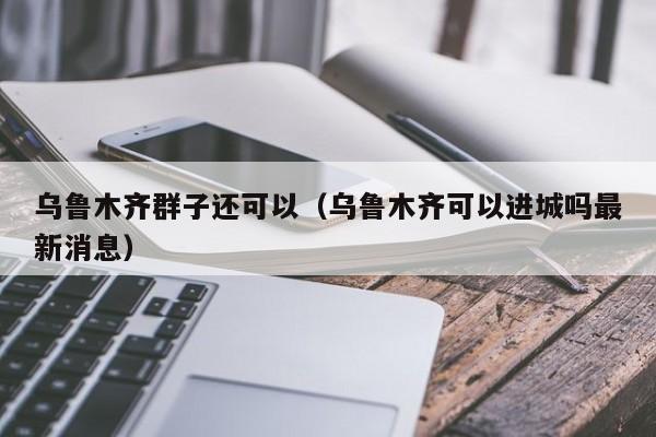 乌鲁木齐群子还可以（乌鲁木齐可以进城吗最新消息）