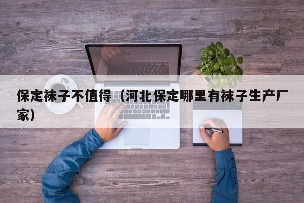 保定袜子不值得（河北保定哪里有袜子生产厂家）