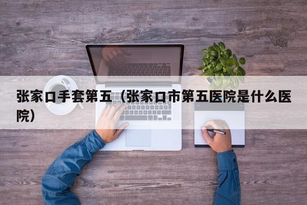 张家口手套第五（张家口市第五医院是什么医院）