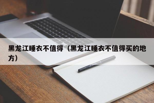 黑龙江睡衣不值得（黑龙江睡衣不值得买的地方）