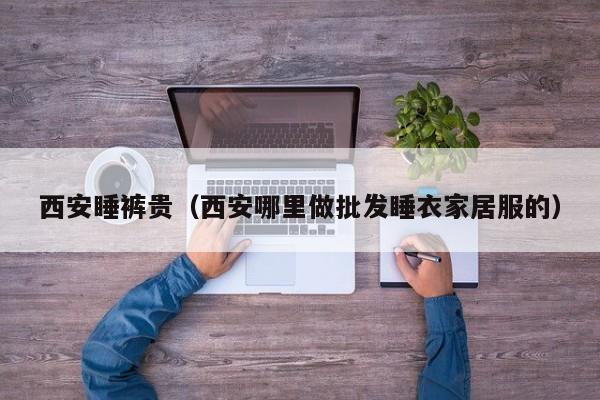 西安睡裤贵（西安哪里做批发睡衣家居服的）