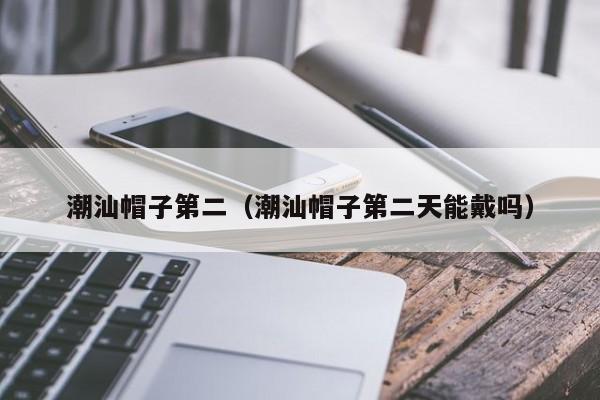 潮汕帽子第二（潮汕帽子第二天能戴吗）