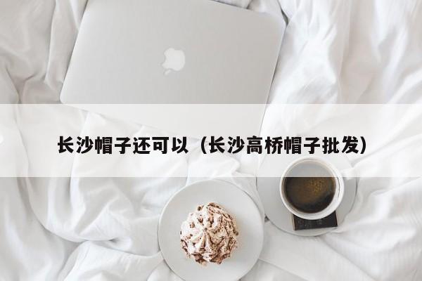 长沙帽子还可以（长沙高桥帽子批发）