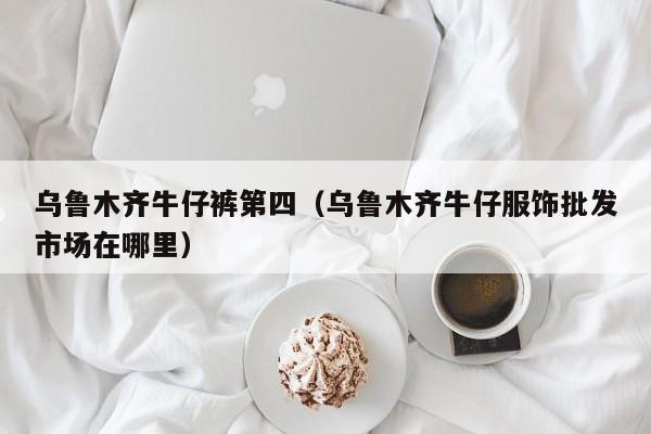 乌鲁木齐牛仔裤第四（乌鲁木齐牛仔服饰批发市场在哪里）