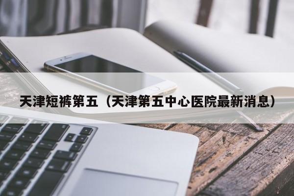 天津短裤第五（天津第五中心医院最新消息）