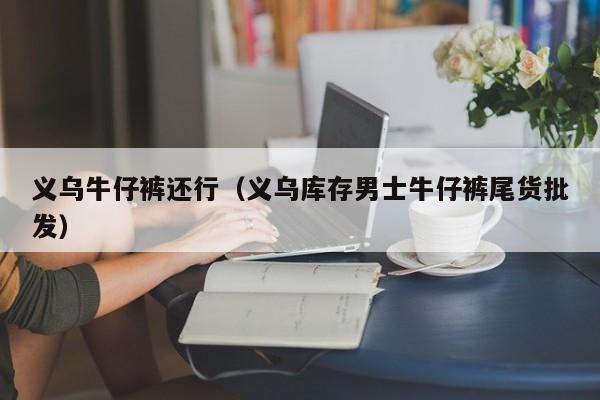 义乌牛仔裤还行（义乌库存男士牛仔裤尾货批发）