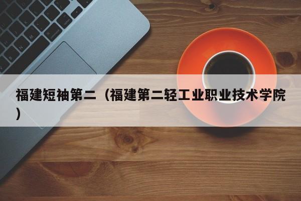 福建短袖第二（福建第二轻工业职业技术学院）