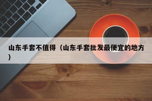 山东手套不值得（山东手套批发最便宜的地方）