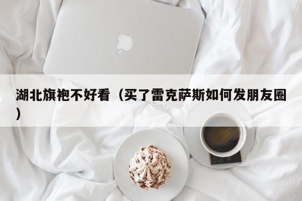 湖北旗袍不好看（买了雷克萨斯如何发朋友圈）