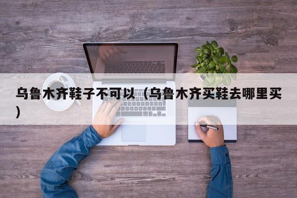 乌鲁木齐鞋子不可以（乌鲁木齐买鞋去哪里买）