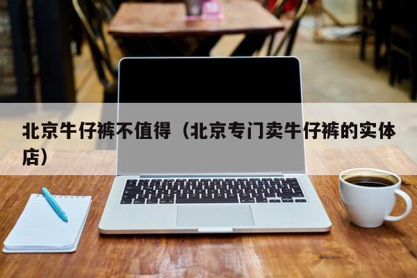 北京牛仔裤不值得（北京专门卖牛仔裤的实体店）