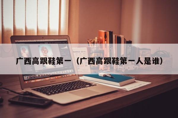 广西高跟鞋第一（广西高跟鞋第一人是谁）