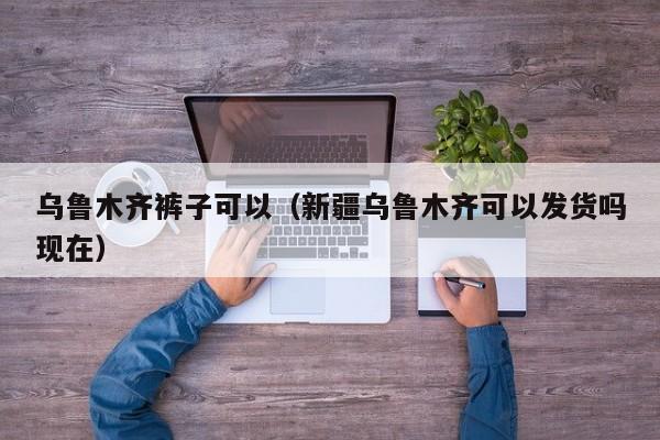乌鲁木齐裤子可以（新疆乌鲁木齐可以发货吗现在）