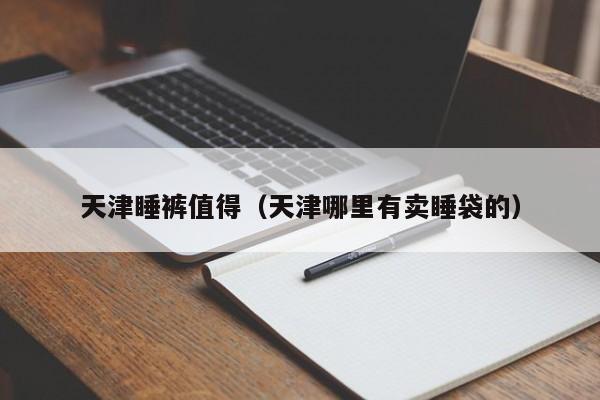 天津睡裤值得（天津哪里有卖睡袋的）