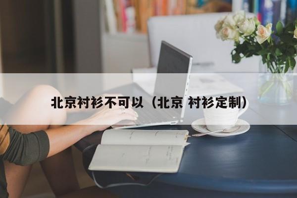 北京衬衫不可以（北京 衬衫定制）
