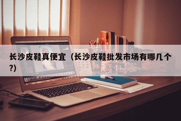 长沙皮鞋真便宜（长沙皮鞋批发市场有哪几个?）