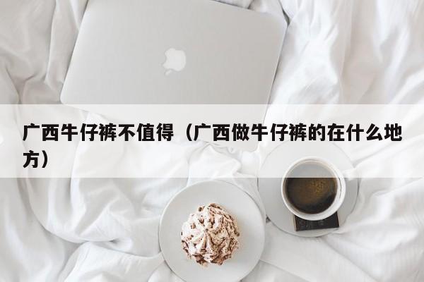 广西牛仔裤不值得（广西做牛仔裤的在什么地方）