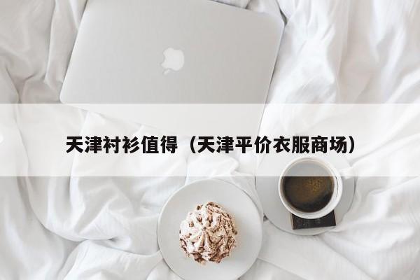 天津衬衫值得（天津平价衣服商场）