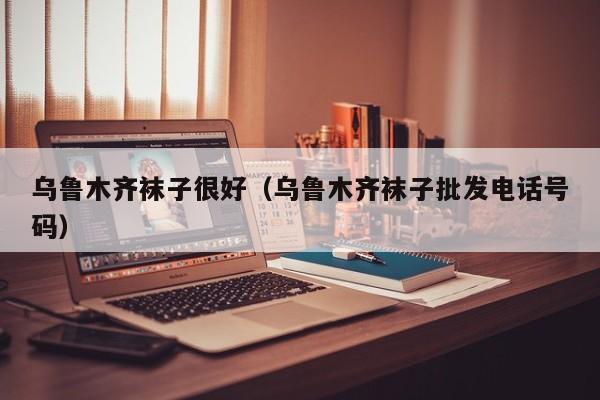 乌鲁木齐袜子很好（乌鲁木齐袜子批发电话号码）