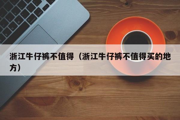 浙江牛仔裤不值得（浙江牛仔裤不值得买的地方）