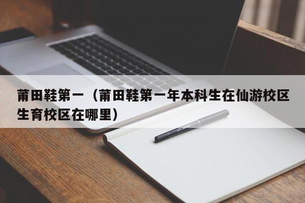 莆田鞋第一（莆田鞋第一年本科生在仙游校区生育校区在哪里）