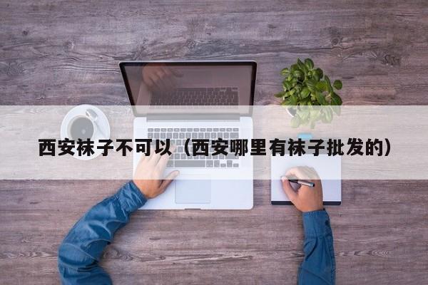 西安袜子不可以（西安哪里有袜子批发的）