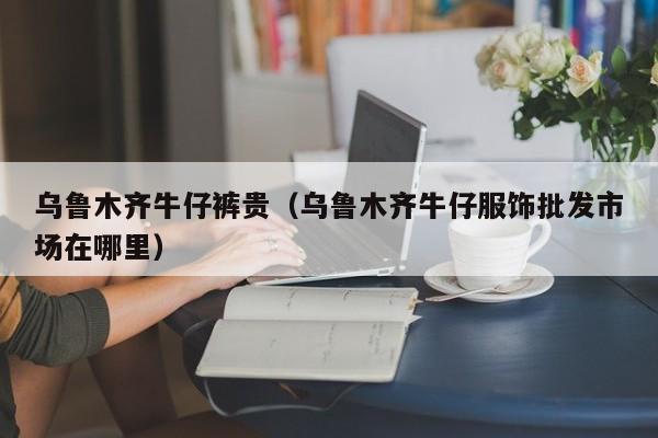 乌鲁木齐牛仔裤贵（乌鲁木齐牛仔服饰批发市场在哪里）