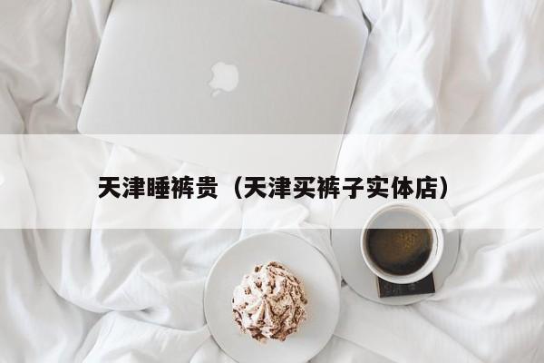 天津睡裤贵（天津买裤子实体店）