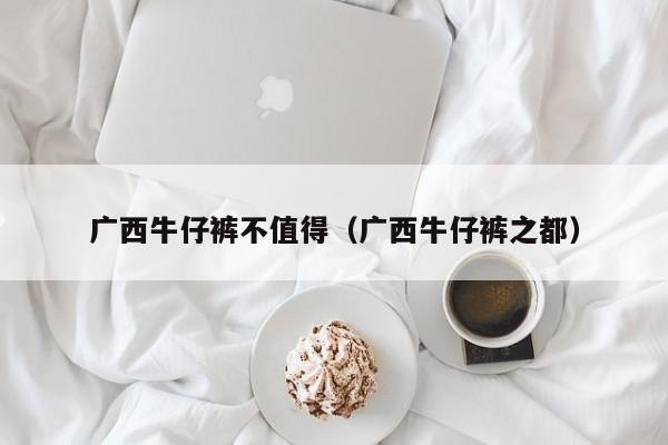 广西牛仔裤不值得（广西牛仔裤之都）