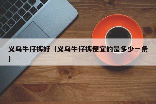 义乌牛仔裤好（义乌牛仔裤便宜的是多少一条）