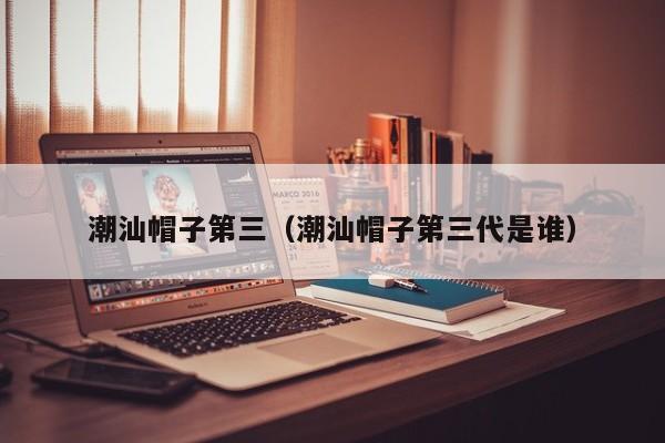 潮汕帽子第三（潮汕帽子第三代是谁）