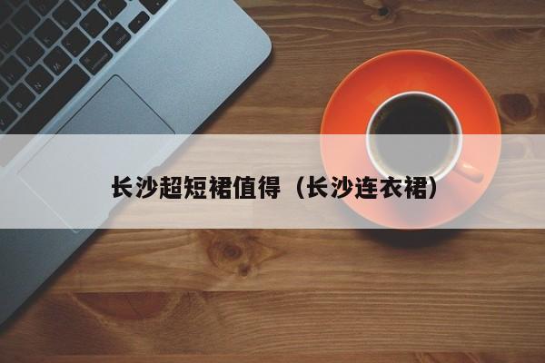 长沙超短裙值得（长沙连衣裙）