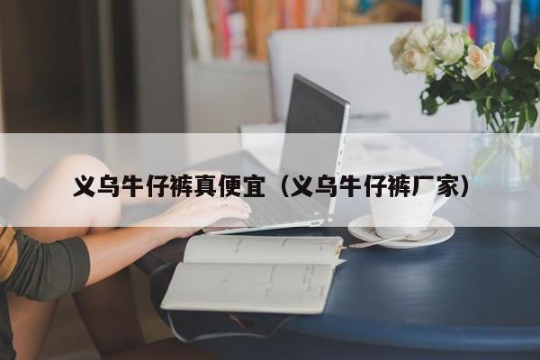 义乌牛仔裤真便宜（义乌牛仔裤厂家）
