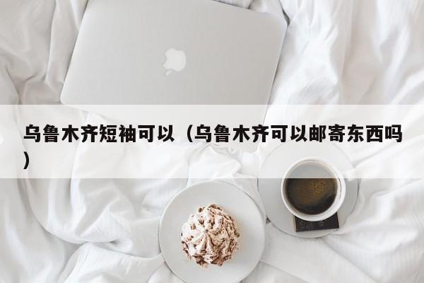 乌鲁木齐短袖可以（乌鲁木齐可以邮寄东西吗）