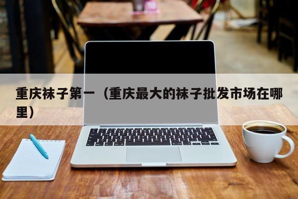 重庆袜子第一（重庆最大的袜子批发市场在哪里）