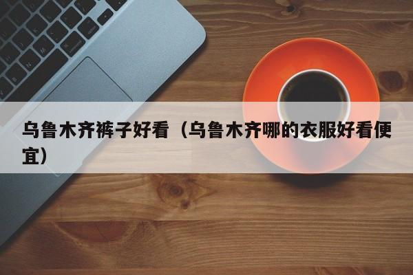 乌鲁木齐裤子好看（乌鲁木齐哪的衣服好看便宜）