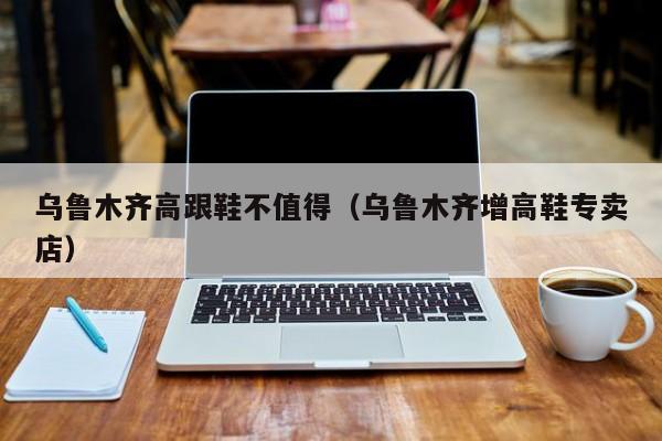 乌鲁木齐高跟鞋不值得（乌鲁木齐增高鞋专卖店）